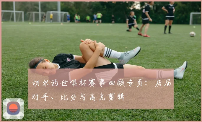 切尔西世俱杯赛事回顾专页：历届对手、比分与高光剪辑