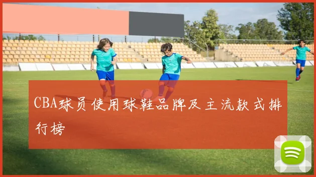 CBA球员使用球鞋品牌及主流款式排行榜